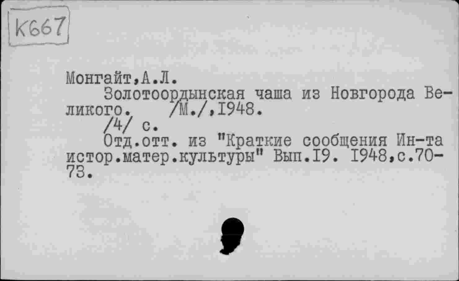 ﻿Монгайт,А.Л.
Золотоордынская чаша из Новгорода Великого. /М./,1948.
/4/ с.
Отд.отт. из ’’Краткие сообщения Ин-та истор.матер.культуры” Вып.19. 1948,с.70-73.